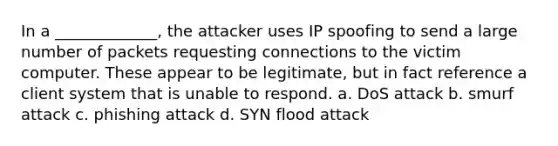 In a _____________, the attacker uses IP spoofing to send a large number of packets requesting connections to the victim computer. These appear to be legitimate, but in fact reference a client system that is unable to respond. a. DoS attack b. smurf attack c. phishing attack d. SYN flood attack