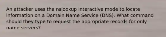 An attacker uses the nslookup interactive mode to locate information on a Domain Name Service (DNS). What command should they type to request the appropriate records for only name servers?