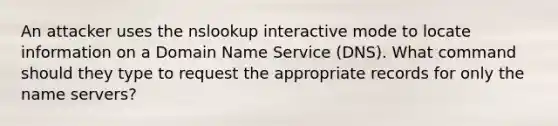 An attacker uses the nslookup interactive mode to locate information on a Domain Name Service (DNS). What command should they type to request the appropriate records for only the name servers?