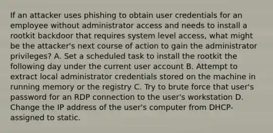 If an attacker uses phishing to obtain user credentials for an employee without administrator access and needs to install a rootkit backdoor that requires system level access, what might be the attacker's next course of action to gain the administrator privileges? A. Set a scheduled task to install the rootkit the following day under the current user account B. Attempt to extract local administrator credentials stored on the machine in running memory or the registry C. Try to brute force that user's password for an RDP connection to the user's workstation D. Change the IP address of the user's computer from DHCP-assigned to static.