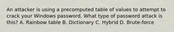 An attacker is using a precomputed table of values to attempt to crack your Windows password. What type of password attack is this? A. Rainbow table B. Dictionary C. Hybrid D. Brute-force