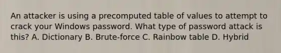 An attacker is using a precomputed table of values to attempt to crack your Windows password. What type of password attack is this? A. Dictionary B. Brute-force C. Rainbow table D. Hybrid