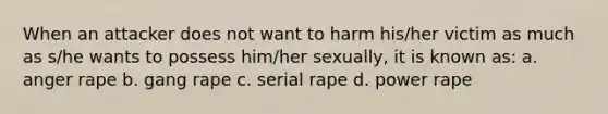 When an attacker does not want to harm his/her victim as much as s/he wants to possess him/her sexually, it is known as: a. anger rape b. gang rape c. serial rape d. power rape