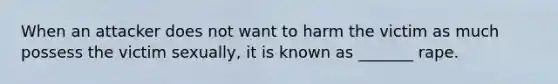 When an attacker does not want to harm the victim as much possess the victim sexually, it is known as _______ rape.