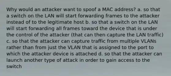 Why would an attacker want to spoof a MAC address? a. so that a switch on the LAN will start forwarding frames to the attacker instead of to the legitimate host b. so that a switch on the LAN will start forwarding all frames toward the device that is under the control of the attacker (that can then capture the LAN traffic) c. so that the attacker can capture traffic from multiple VLANs rather than from just the VLAN that is assigned to the port to which the attacker device is attached d. so that the attacker can launch another type of attack in order to gain access to the switch