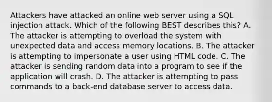 Attackers have attacked an online web server using a SQL injection attack. Which of the following BEST describes this? A. The attacker is attempting to overload the system with unexpected data and access memory locations. B. The attacker is attempting to impersonate a user using HTML code. C. The attacker is sending random data into a program to see if the application will crash. D. The attacker is attempting to pass commands to a back-end database server to access data.