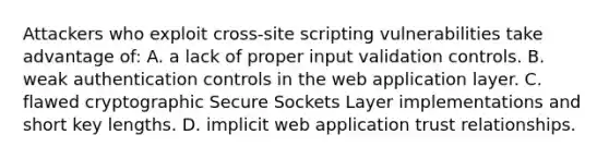 Attackers who exploit cross-site scripting vulnerabilities take advantage of: A. a lack of proper input validation controls. B. weak authentication controls in the web application layer. C. flawed cryptographic Secure Sockets Layer implementations and short key lengths. D. implicit web application trust relationships.