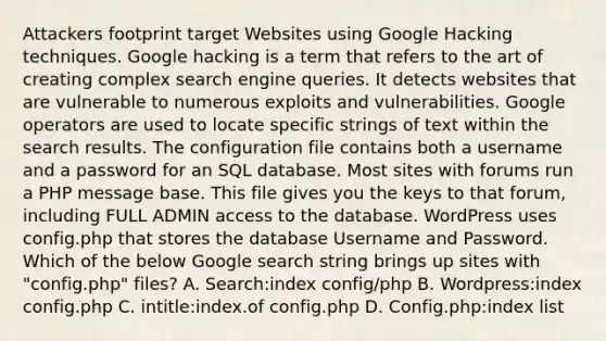 Attackers footprint target Websites using Google Hacking techniques. Google hacking is a term that refers to the art of creating complex search engine queries. It detects websites that are vulnerable to numerous exploits and vulnerabilities. Google operators are used to locate specific strings of text within the search results. The configuration file contains both a username and a password for an SQL database. Most sites with forums run a PHP message base. This file gives you the keys to that forum, including FULL ADMIN access to the database. WordPress uses config.php that stores the database Username and Password. Which of the below Google search string brings up sites with "config.php" files? A. Search:index config/php B. Wordpress:index config.php C. intitle:index.of config.php D. Config.php:index list