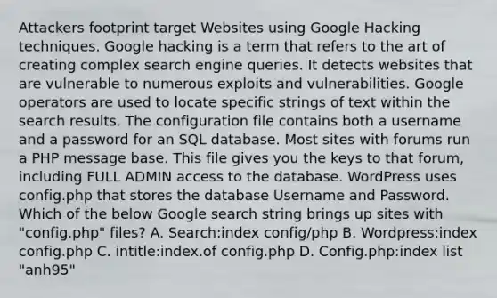 Attackers footprint target Websites using Google Hacking techniques. Google hacking is a term that refers to the art of creating complex search engine queries. It detects websites that are vulnerable to numerous exploits and vulnerabilities. Google operators are used to locate specific strings of text within the search results. The configuration file contains both a username and a password for an SQL database. Most sites with forums run a PHP message base. This file gives you the keys to that forum, including FULL ADMIN access to the database. WordPress uses config.php that stores the database Username and Password. Which of the below Google search string brings up sites with "config.php" files? A. Search:index config/php B. Wordpress:index config.php C. intitle:index.of config.php D. Config.php:index list "anh95"