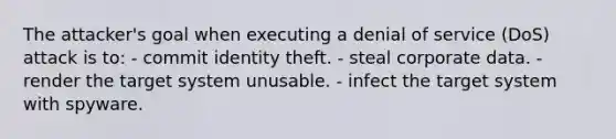 The attacker's goal when executing a denial of service (DoS) attack is to: - commit identity theft. - steal corporate data. - render the target system unusable. - infect the target system with spyware.