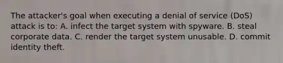 The attacker's goal when executing a denial of service (DoS) attack is to: A. infect the target system with spyware. B. steal corporate data. C. render the target system unusable. D. commit identity theft.