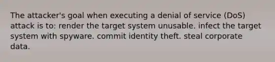 The attacker's goal when executing a denial of service (DoS) attack is to: render the target system unusable. infect the target system with spyware. commit identity theft. steal corporate data.