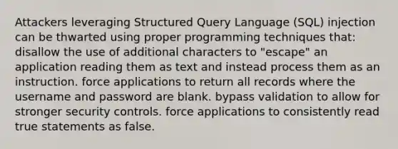 Attackers leveraging Structured Query Language (SQL) injection can be thwarted using proper programming techniques that: disallow the use of additional characters to "escape" an application reading them as text and instead process them as an instruction. force applications to return all records where the username and password are blank. bypass validation to allow for stronger security controls. force applications to consistently read true statements as false.