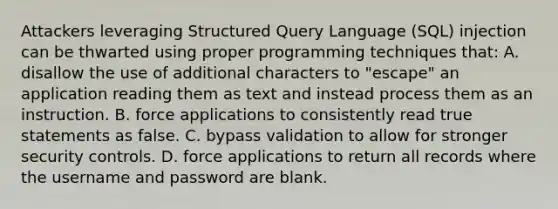 Attackers leveraging Structured Query Language (SQL) injection can be thwarted using proper programming techniques that: A. disallow the use of additional characters to "escape" an application reading them as text and instead process them as an instruction. B. force applications to consistently read true statements as false. C. bypass validation to allow for stronger security controls. D. force applications to return all records where the username and password are blank.