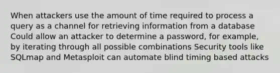 When attackers use the amount of time required to process a query as a channel for retrieving information from a database Could allow an attacker to determine a password, for example, by iterating through all possible combinations Security tools like SQLmap and Metasploit can automate blind timing based attacks