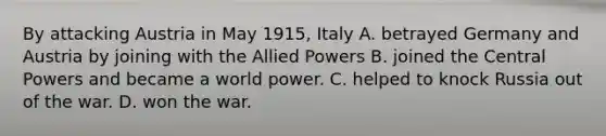 By attacking Austria in May 1915, Italy A. betrayed Germany and Austria by joining with the Allied Powers B. joined the Central Powers and became a world power. C. helped to knock Russia out of the war. D. won the war.