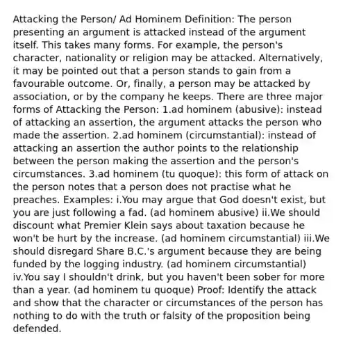 Attacking the Person/ Ad Hominem Definition: The person presenting an argument is attacked instead of the argument itself. This takes many forms. For example, the person's character, nationality or religion may be attacked. Alternatively, it may be pointed out that a person stands to gain from a favourable outcome. Or, finally, a person may be attacked by association, or by the company he keeps. There are three major forms of Attacking the Person: 1.ad hominem (abusive): instead of attacking an assertion, the argument attacks the person who made the assertion. 2.ad hominem (circumstantial): instead of attacking an assertion the author points to the relationship between the person making the assertion and the person's circumstances. 3.ad hominem (tu quoque): this form of attack on the person notes that a person does not practise what he preaches. Examples: i.You may argue that God doesn't exist, but you are just following a fad. (ad hominem abusive) ii.We should discount what Premier Klein says about taxation because he won't be hurt by the increase. (ad hominem circumstantial) iii.We should disregard Share B.C.'s argument because they are being funded by the logging industry. (ad hominem circumstantial) iv.You say I shouldn't drink, but you haven't been sober for more than a year. (ad hominem tu quoque) Proof: Identify the attack and show that the character or circumstances of the person has nothing to do with the truth or falsity of the proposition being defended.