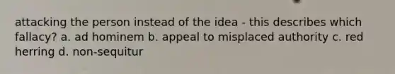 attacking the person instead of the idea - this describes which fallacy? a. ad hominem b. appeal to misplaced authority c. red herring d. non-sequitur