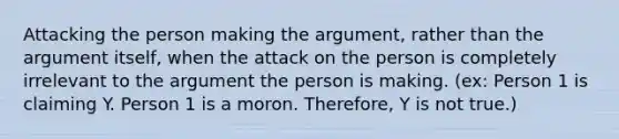 Attacking the person making the argument, rather than the argument itself, when the attack on the person is completely irrelevant to the argument the person is making. (ex: Person 1 is claiming Y. Person 1 is a moron. Therefore, Y is not true.)