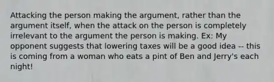 Attacking the person making the argument, rather than the argument itself, when the attack on the person is completely irrelevant to the argument the person is making. Ex: My opponent suggests that lowering taxes will be a good idea -- this is coming from a woman who eats a pint of Ben and Jerry's each night!