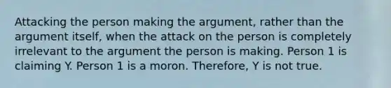 Attacking the person making the argument, rather than the argument itself, when the attack on the person is completely irrelevant to the argument the person is making. Person 1 is claiming Y. Person 1 is a moron. Therefore, Y is not true.