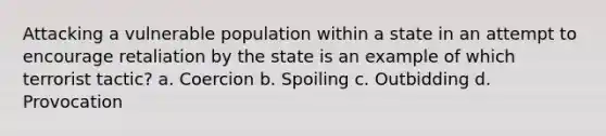 Attacking a vulnerable population within a state in an attempt to encourage retaliation by the state is an example of which terrorist tactic? a. Coercion b. Spoiling c. Outbidding d. Provocation