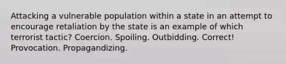 Attacking a vulnerable population within a state in an attempt to encourage retaliation by the state is an example of which terrorist tactic? Coercion. Spoiling. Outbidding. Correct! Provocation. Propagandizing.