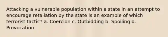 Attacking a vulnerable population within a state in an attempt to encourage retaliation by the state is an example of which terrorist tactic? a. Coercion c. Outbidding b. Spoiling d. Provocation