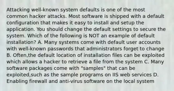 Attacking well-known system defaults is one of the most common hacker attacks. Most software is shipped with a default configuration that makes it easy to install and setup the application. You should change the default settings to secure the system. Which of the following is NOT an example of default installation? A. Many systems come with default user accounts with well-known passwords that administrators forget to change B. Often,the default location of installation files can be exploited which allows a hacker to retrieve a file from the system C. Many software packages come with "samples" that can be exploited,such as the sample programs on IIS web services D. Enabling firewall and anti-virus software on the local system