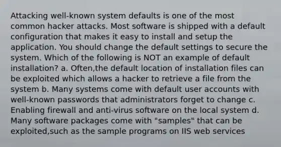 Attacking well-known system defaults is one of the most common hacker attacks. Most software is shipped with a default configuration that makes it easy to install and setup the application. You should change the default settings to secure the system. Which of the following is NOT an example of default installation? a. Often,the default location of installation files can be exploited which allows a hacker to retrieve a file from the system b. Many systems come with default user accounts with well-known passwords that administrators forget to change c. Enabling firewall and anti-virus software on the local system d. Many software packages come with "samples" that can be exploited,such as the sample programs on IIS web services