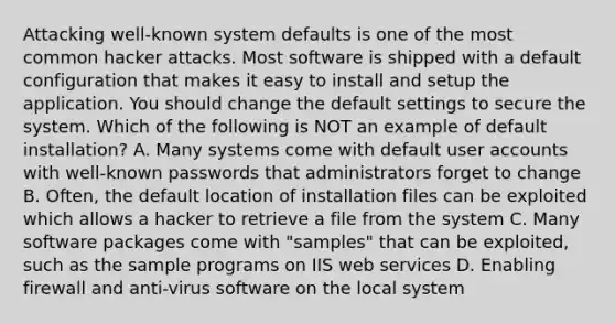 Attacking well-known system defaults is one of the most common hacker attacks. Most software is shipped with a default configuration that makes it easy to install and setup the application. You should change the default settings to secure the system. Which of the following is NOT an example of default installation? A. Many systems come with default user accounts with well-known passwords that administrators forget to change B. Often, the default location of installation files can be exploited which allows a hacker to retrieve a file from the system C. Many software packages come with "samples" that can be exploited, such as the sample programs on IIS web services D. Enabling firewall and anti-virus software on the local system