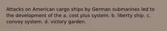 Attacks on American cargo ships by German submarines led to the development of the a. cost plus system. b. liberty ship. c. convoy system. d. victory garden.