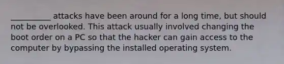 __________ attacks have been around for a long time, but should not be overlooked. This attack usually involved changing the boot order on a PC so that the hacker can gain access to the computer by bypassing the installed operating system.