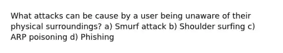 What attacks can be cause by a user being unaware of their physical surroundings? a) Smurf attack b) Shoulder surfing c) ARP poisoning d) Phishing