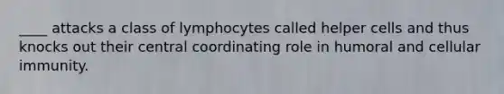 ____ attacks a class of lymphocytes called helper cells and thus knocks out their central coordinating role in humoral and cellular immunity.