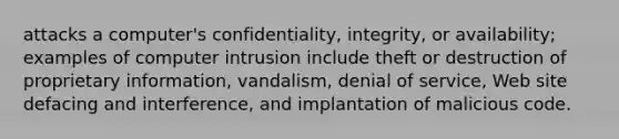 attacks a computer's confidentiality, integrity, or availability; examples of computer intrusion include theft or destruction of proprietary information, vandalism, denial of service, Web site defacing and interference, and implantation of malicious code.