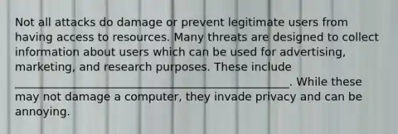 Not all attacks do damage or prevent legitimate users from having access to resources. Many threats are designed to collect information about users which can be used for advertising, marketing, and research purposes. These include _________________________________________________. While these may not damage a computer, they invade privacy and can be annoying.