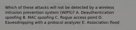 Which of these attacks will not be detected by a wireless intrusion prevention system (WIPS)? A. Deauthentication spoofing B. MAC spoofing C. Rogue access point D. Eavesdropping with a protocol analyzer E. Association flood