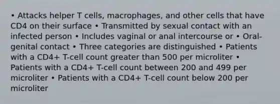 • Attacks helper T cells, macrophages, and other cells that have CD4 on their surface • Transmitted by sexual contact with an infected person • Includes vaginal or anal intercourse or • Oral-genital contact • Three categories are distinguished • Patients with a CD4+ T-cell count greater than 500 per microliter • Patients with a CD4+ T-cell count between 200 and 499 per microliter • Patients with a CD4+ T-cell count below 200 per microliter