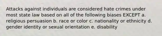 Attacks against individuals are considered hate crimes under most state law based on all of the following biases EXCEPT a. religious persuasion b. race or color c. nationality or ethnicity d. gender identity or sexual orientation e. disability