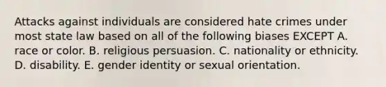 Attacks against individuals are considered hate crimes under most state law based on all of the following biases EXCEPT A. race or color. B. religious persuasion. C. nationality or ethnicity. D. disability. E. gender identity or sexual orientation.