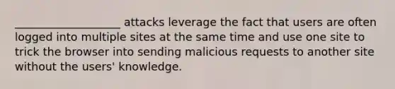 ___________________ attacks leverage the fact that users are often logged into multiple sites at the same time and use one site to trick the browser into sending malicious requests to another site without the users' knowledge.