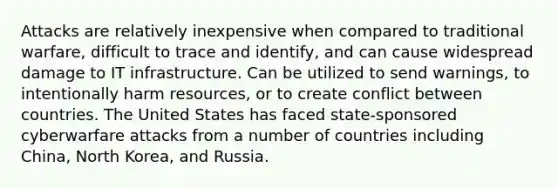 Attacks are relatively inexpensive when compared to traditional warfare, difficult to trace and identify, and can cause widespread damage to IT infrastructure. Can be utilized to send warnings, to intentionally harm resources, or to create conflict between countries. The United States has faced state-sponsored cyberwarfare attacks from a number of countries including China, North Korea, and Russia.