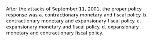 After the attacks of September 11, 2001, the proper policy response was a. contractionary monetary and fiscal policy. b. contractionary monetary and expansionary fiscal policy. c. expansionary monetary and fiscal policy. d. expansionary monetary and contractionary fiscal policy.