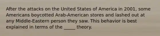 After the attacks on the United States of America in 2001, some Americans boycotted Arab-American stores and lashed out at any Middle-Eastern person they saw. This behavior is best explained in terms of the _____ theory.