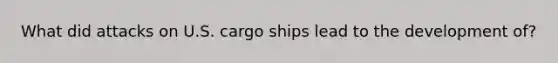 What did attacks on U.S. cargo ships lead to the development of?