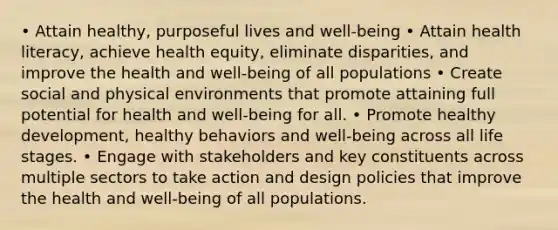 • Attain healthy, purposeful lives and well-being • Attain health literacy, achieve health equity, eliminate disparities, and improve the health and well-being of all populations • Create social and physical environments that promote attaining full potential for health and well-being for all. • Promote healthy development, healthy behaviors and well-being across all life stages. • Engage with stakeholders and key constituents across multiple sectors to take action and design policies that improve the health and well-being of all populations.