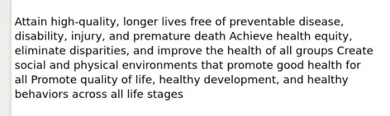 Attain high-quality, longer lives free of preventable disease, disability, injury, and premature death Achieve health equity, eliminate disparities, and improve the health of all groups Create social and physical environments that promote good health for all Promote quality of life, healthy development, and healthy behaviors across all life stages