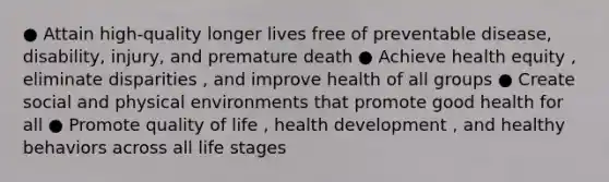 ● Attain high-quality longer lives free of preventable disease, disability, injury, and premature death ● Achieve health equity , eliminate disparities , and improve health of all groups ● Create social and physical environments that promote good health for all ● Promote quality of life , health development , and healthy behaviors across all life stages