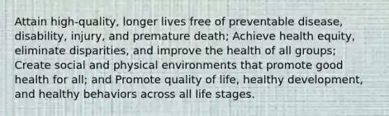 Attain high-quality, longer lives free of preventable disease, disability, injury, and premature death; Achieve health equity, eliminate disparities, and improve the health of all groups; Create social and physical environments that promote good health for all; and Promote quality of life, healthy development, and healthy behaviors across all life stages.